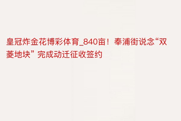 皇冠炸金花博彩体育_840亩！奉浦街说念“双菱地块” 完成动迁征收签约