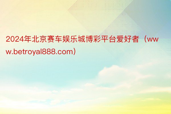 2024年北京赛车娱乐城博彩平台爱好者（www.betroyal888.com）