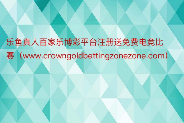 乐鱼真人百家乐博彩平台注册送免费电竞比赛（www.crowngoldbettingzonezone.com）