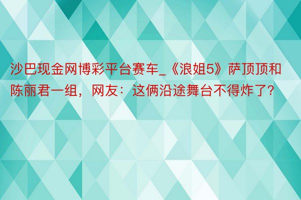 沙巴现金网博彩平台赛车_《浪姐5》萨顶顶和陈丽君一组，网友：这俩沿途舞台不得炸了？