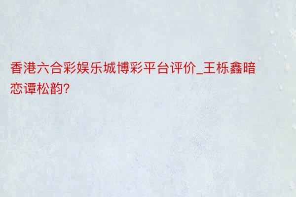 香港六合彩娱乐城博彩平台评价_王栎鑫暗恋谭松韵？