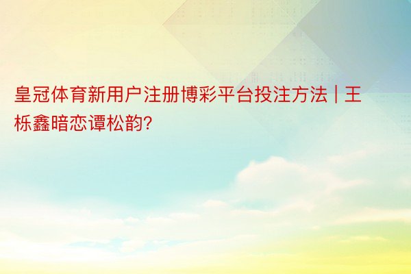 皇冠体育新用户注册博彩平台投注方法 | 王栎鑫暗恋谭松韵？