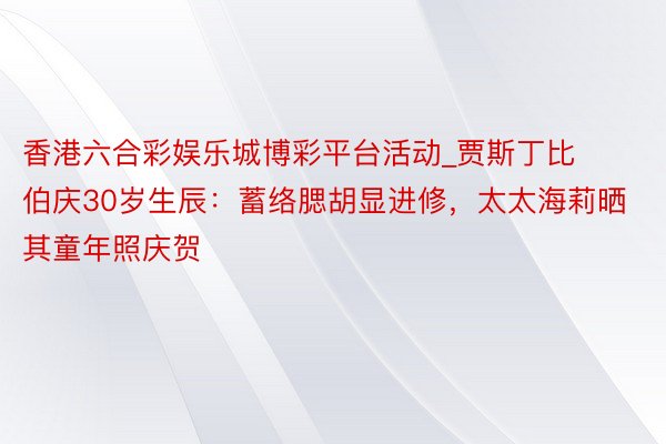 香港六合彩娱乐城博彩平台活动_贾斯丁比伯庆30岁生辰：蓄络腮胡显进修，太太海莉晒其童年照庆贺