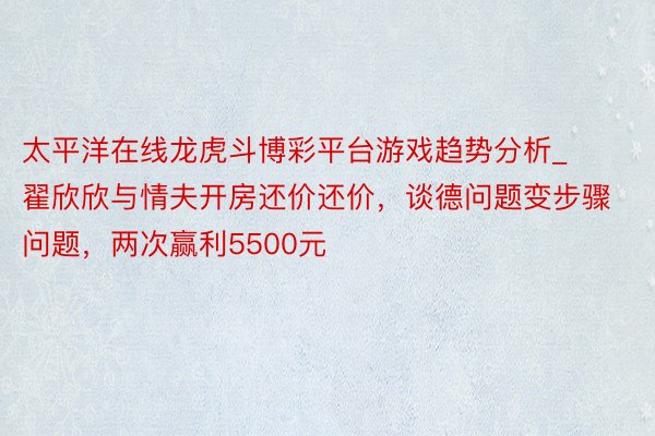 太平洋在线龙虎斗博彩平台游戏趋势分析_翟欣欣与情夫开房还价还价，谈德问题变步骤问题，两次赢利5500元