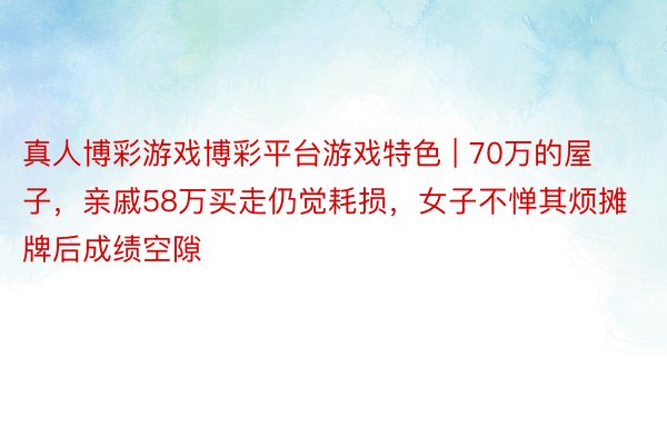 真人博彩游戏博彩平台游戏特色 | 70万的屋子，亲戚58万买走仍觉耗损，女子不惮其烦摊牌后成绩空隙