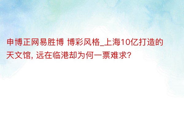 申博正网易胜博 博彩风格_上海10亿打造的天文馆， 远在临港却为何一票难求?