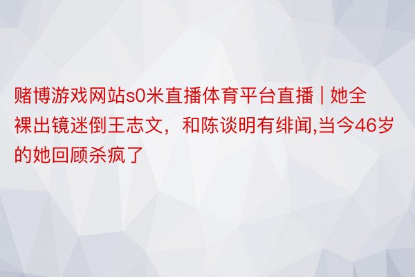 赌博游戏网站s0米直播体育平台直播 | 她全裸出镜迷倒王志文，和陈谈明有绯闻,当今46岁的她回顾杀疯了