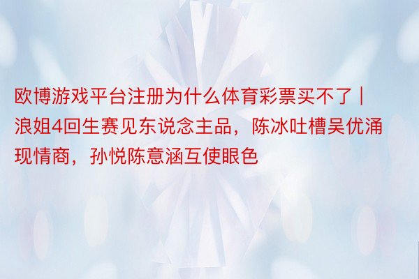 欧博游戏平台注册为什么体育彩票买不了 | 浪姐4回生赛见东说念主品，陈冰吐槽吴优涌现情商，孙悦陈意涵互使眼色