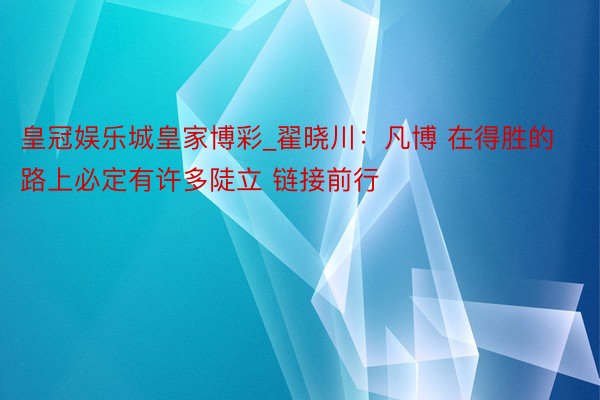 皇冠娱乐城皇家博彩_翟晓川：凡博 在得胜的路上必定有许多陡立 链接前行