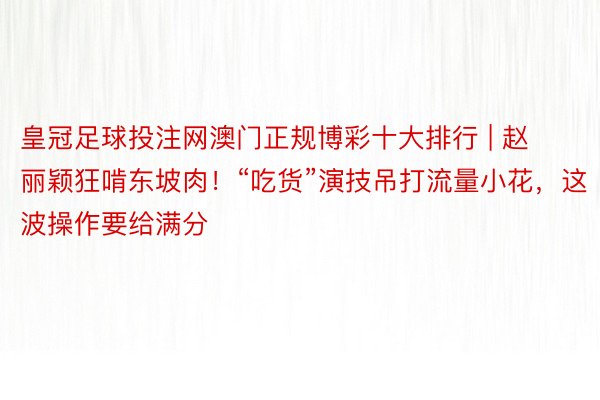 皇冠足球投注网澳门正规博彩十大排行 | 赵丽颖狂啃东坡肉！“吃货”演技吊打流量小花，这波操作要给满分