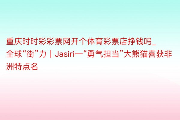 重庆时时彩彩票网开个体育彩票店挣钱吗_全球“街”力｜Jasiri—“勇气担当”大熊猫喜获非洲特点名