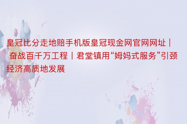 皇冠比分走地赔手机版皇冠现金网官网网址 | 奋战百千万工程丨君堂镇用“姆妈式服务”引颈经济高质地发展