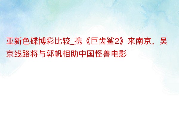 亚新色碟博彩比较_携《巨齿鲨2》来南京，吴京线路将与郭帆相助中国怪兽电影