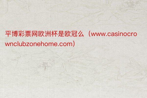 平博彩票网欧洲杯是欧冠么（www.casinocrownclubzonehome.com）