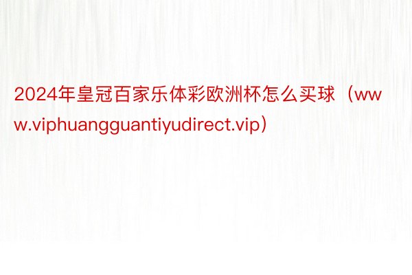 2024年皇冠百家乐体彩欧洲杯怎么买球（www.viphuangguantiyudirect.vip）