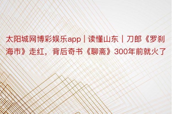 太阳城网博彩娱乐app | 读懂山东｜刀郎《罗刹海市》走红，背后奇书《聊斋》300年前就火了