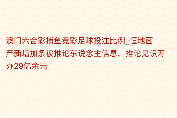 澳门六合彩捕鱼竞彩足球投注比例_恒地面产新增加条被推论东说念主信息，推论见识筹办29亿余元