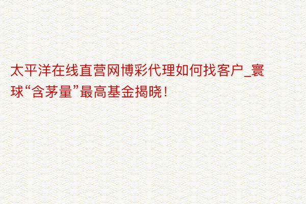 太平洋在线直营网博彩代理如何找客户_寰球“含茅量”最高基金揭晓！