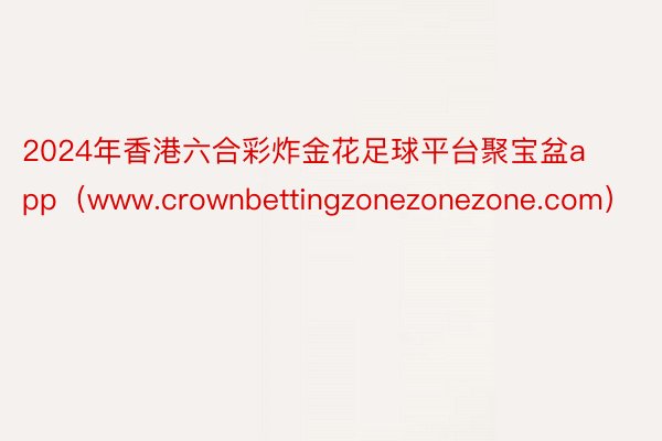 2024年香港六合彩炸金花足球平台聚宝盆app（www.crownbettingzonezonezone.com）