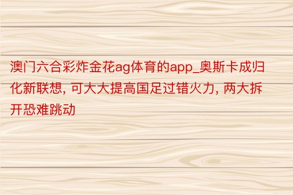 澳门六合彩炸金花ag体育的app_奥斯卡成归化新联想, 可大大提高国足过错火力, 两大拆开恐难跳动