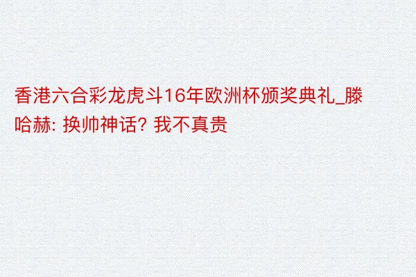 香港六合彩龙虎斗16年欧洲杯颁奖典礼_滕哈赫: 换帅神话? 我不真贵