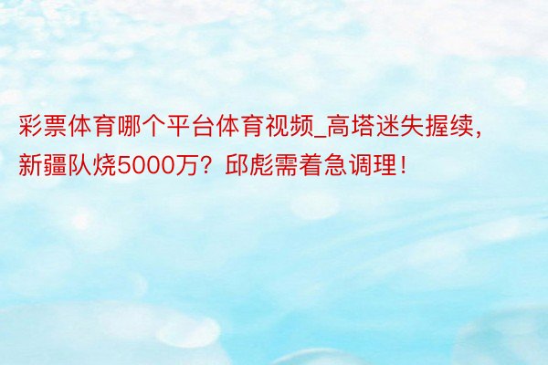 彩票体育哪个平台体育视频_高塔迷失握续，新疆队烧5000万？邱彪需着急调理！