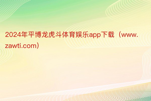 2024年平博龙虎斗体育娱乐app下载（www.zawti.com）