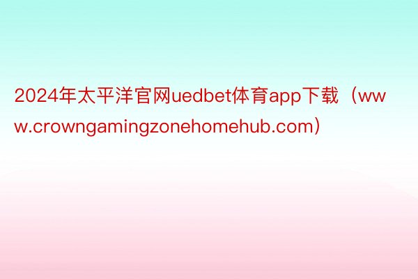 2024年太平洋官网uedbet体育app下载（www.crowngamingzonehomehub.com）