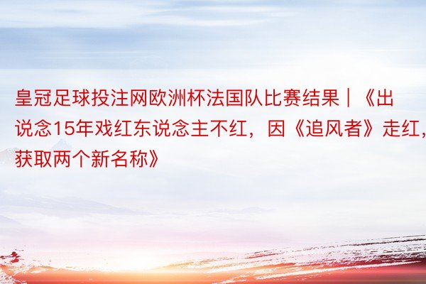 皇冠足球投注网欧洲杯法国队比赛结果 | 《出说念15年戏红东说念主不红，因《追风者》走红，获取两个新名称》