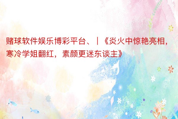 赌球软件娱乐博彩平台、 | 《炎火中惊艳亮相，寒冷学姐翻红，素颜更迷东谈主》