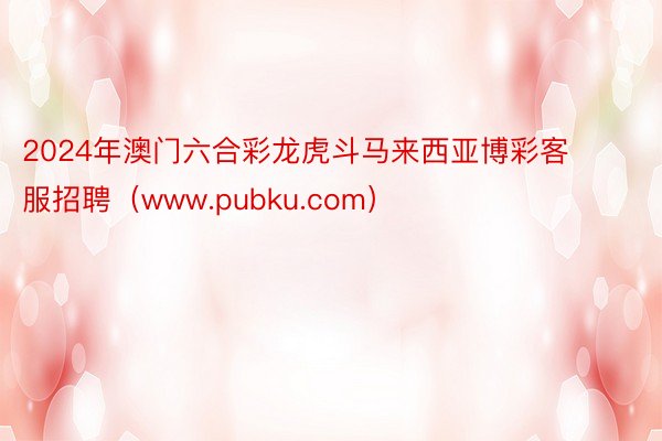 2024年澳门六合彩龙虎斗马来西亚博彩客服招聘（www.pubku.com）