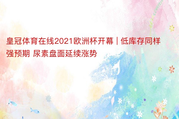 皇冠体育在线2021欧洲杯开幕 | 低库存同样强预期 尿素盘面延续涨势