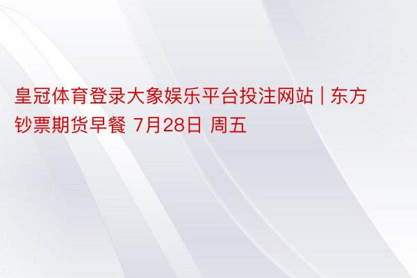 皇冠体育登录大象娱乐平台投注网站 | 东方钞票期货早餐 7月28日 周五