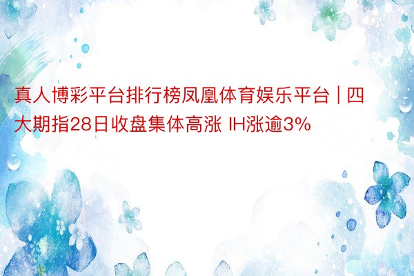 真人博彩平台排行榜凤凰体育娱乐平台 | 四大期指28日收盘集体高涨 IH涨逾3%