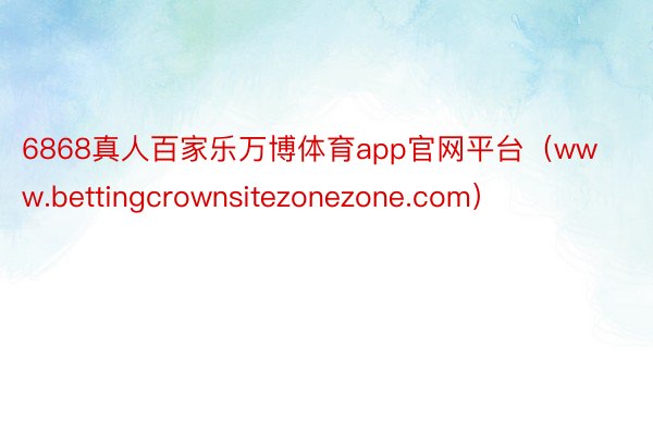 6868真人百家乐万博体育app官网平台（www.bettingcrownsitezonezone.com）