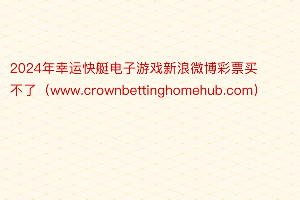 2024年幸运快艇电子游戏新浪微博彩票买不了（www.crownbettinghomehub.com）