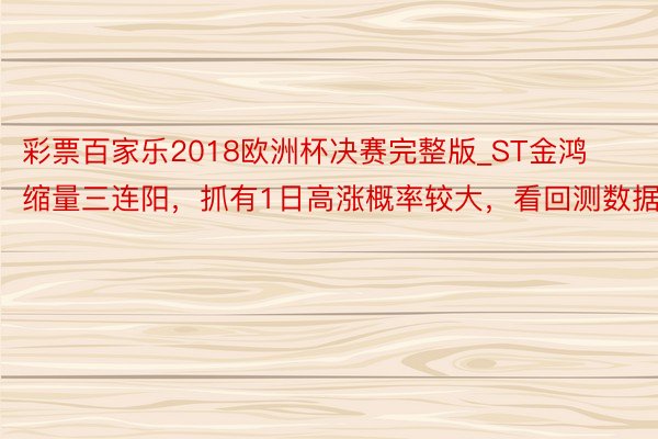 彩票百家乐2018欧洲杯决赛完整版_ST金鸿缩量三连阳，抓有1日高涨概率较大，看回测数据！