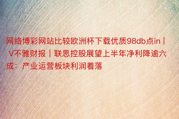 网络博彩网站比较欧洲杯下载优质98db点in | V不雅财报｜联思控股展望上半年净利降逾六成：产业运营板块利润着落