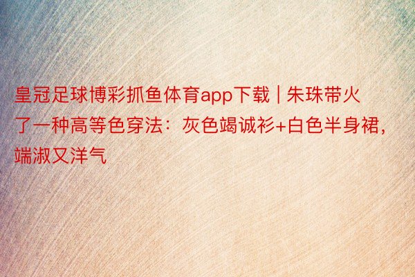 皇冠足球博彩抓鱼体育app下载 | 朱珠带火了一种高等色穿法：灰色竭诚衫+白色半身裙，端淑又洋气