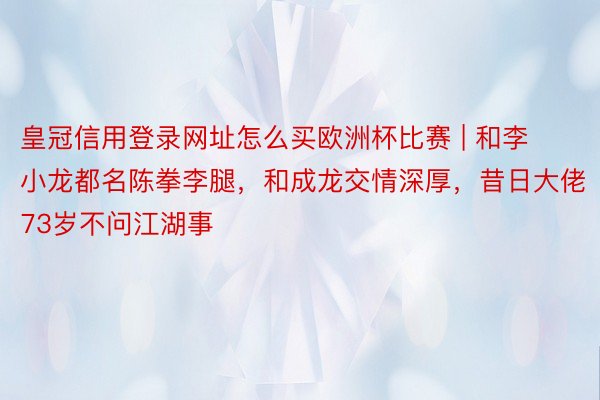 皇冠信用登录网址怎么买欧洲杯比赛 | 和李小龙都名陈拳李腿，和成龙交情深厚，昔日大佬73岁不问江湖事