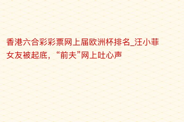 香港六合彩彩票网上届欧洲杯排名_汪小菲女友被起底，“前夫”网上吐心声