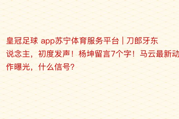 皇冠足球 app苏宁体育服务平台 | 刀郎牙东说念主，初度发声！杨坤留言7个字！马云最新动作曝光，什么信号？