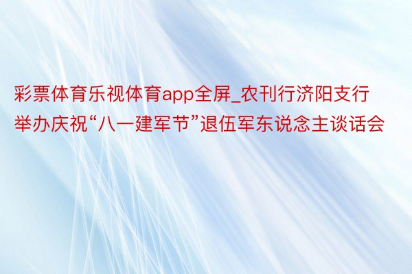 彩票体育乐视体育app全屏_农刊行济阳支行举办庆祝“八一建军节”退伍军东说念主谈话会