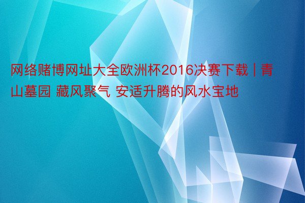 网络赌博网址大全欧洲杯2016决赛下载 | 青山墓园 藏风聚气 安适升腾的风水宝地