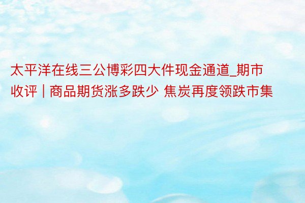 太平洋在线三公博彩四大件现金通道_期市收评 | 商品期货涨多跌少 焦炭再度领跌市集