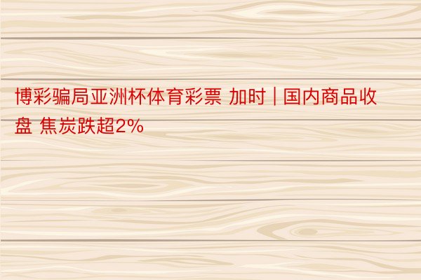 博彩骗局亚洲杯体育彩票 加时 | 国内商品收盘 焦炭跌超2%