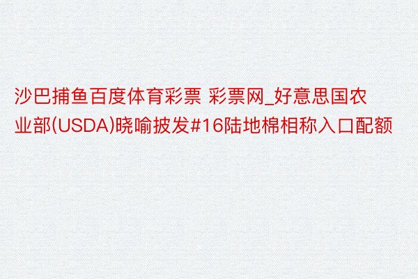 沙巴捕鱼百度体育彩票 彩票网_好意思国农业部(USDA)晓喻披发#16陆地棉相称入口配额