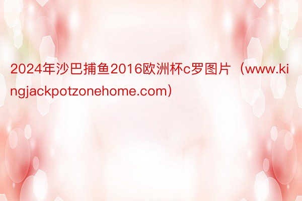 2024年沙巴捕鱼2016欧洲杯c罗图片（www.kingjackpotzonehome.com）