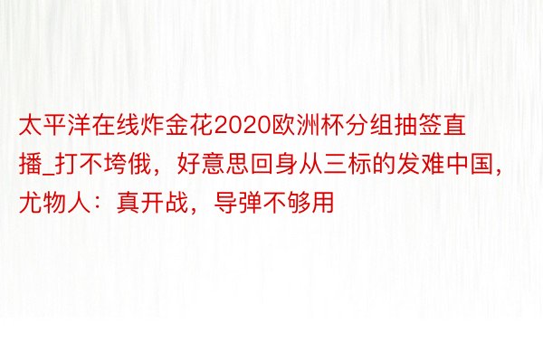 太平洋在线炸金花2020欧洲杯分组抽签直播_打不垮俄，好意思回身从三标的发难中国，尤物人：真开战，导弹不够用