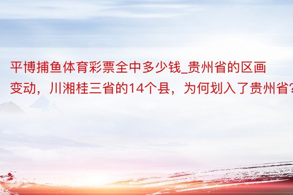 平博捕鱼体育彩票全中多少钱_贵州省的区画变动，川湘桂三省的14个县，为何划入了贵州省？